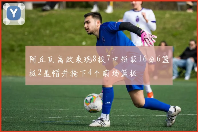 阿丘瓦高效表现8投7中斩获16分6篮板2盖帽并抢下4个前场篮板