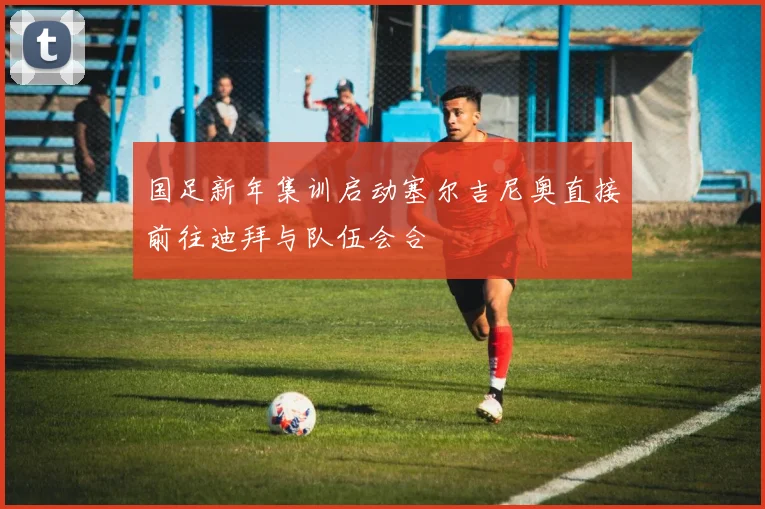国足新年集训启动塞尔吉尼奥直接前往迪拜与队伍会合