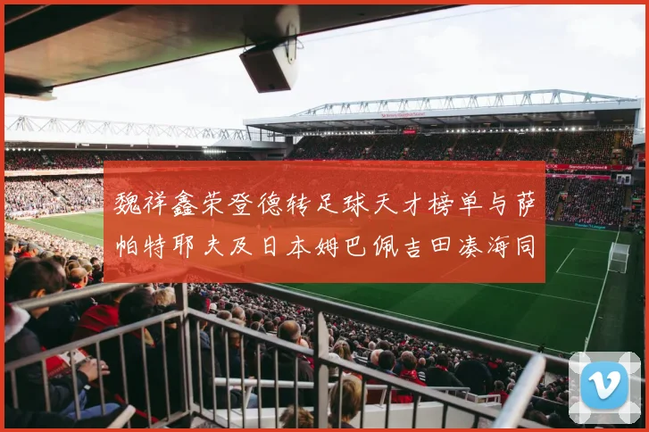 魏祥鑫荣登德转足球天才榜单与萨帕特耶夫及日本姆巴佩吉田凑海同列