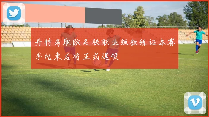 丹特考取欧足联职业级教练证本赛季结束后将正式退役