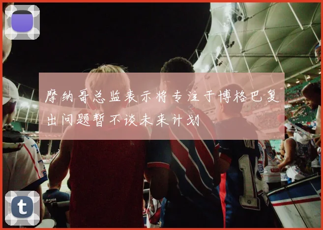 摩纳哥总监表示将专注于博格巴复出问题暂不谈未来计划