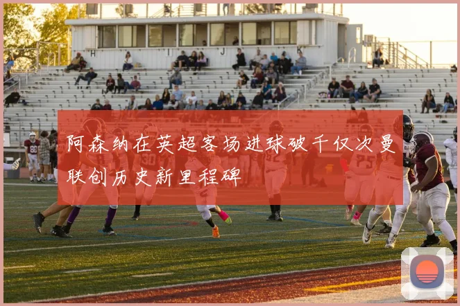 阿森纳在英超客场进球破千仅次曼联创历史新里程碑