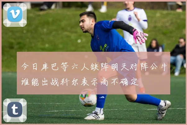 今日库巴等六人缺阵明天对阵公牛谁能出战科尔表示尚不确定