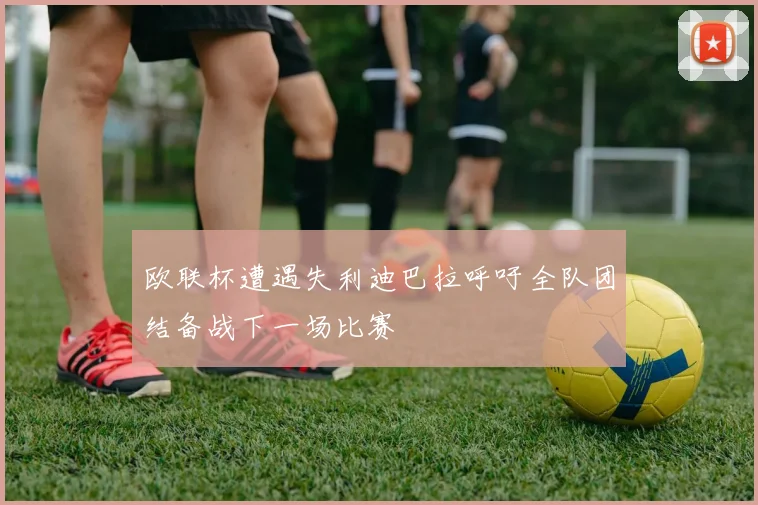 欧联杯遭遇失利迪巴拉呼吁全队团结备战下一场比赛