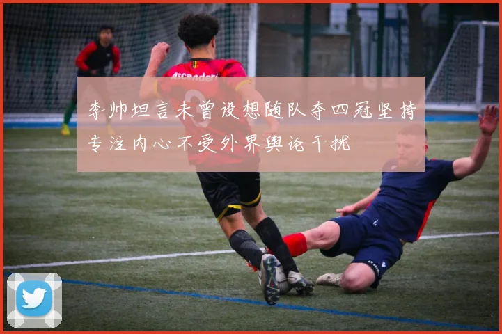 李帅坦言未曾设想随队夺四冠坚持专注内心不受外界舆论干扰