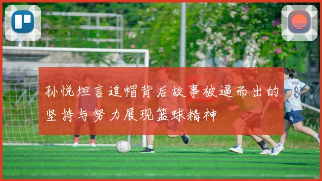孙悦坦言追帽背后故事被逼而出的坚持与努力展现篮球精神