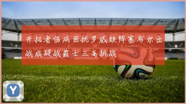 开拓者伤病困扰罗威缺阵塞布尔出战成疑战爵士三高挑战