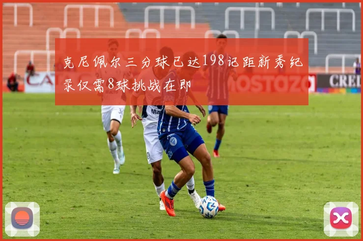 克尼佩尔三分球已达198记距新秀纪录仅需8球挑战在即