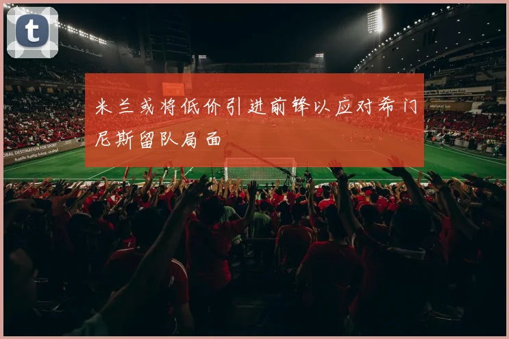 米兰或将低价引进前锋以应对希门尼斯留队局面