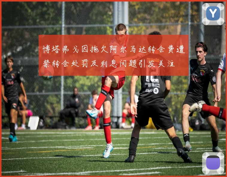 博塔弗戈因拖欠阿尔马达转会费遭禁转会处罚及利息问题引发关注