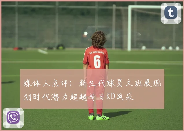 媒体人点评：新生代球员文班展现划时代潜力超越昔日KD风采
