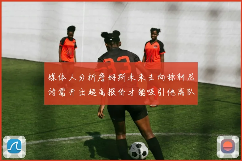 媒体人分析詹姆斯未来去向称轩尼诗需开出超高报价才能吸引他离队