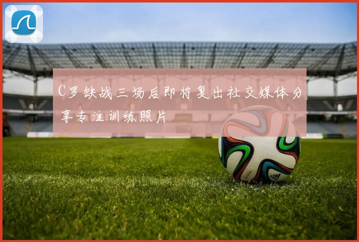 C罗缺战三场后即将复出社交媒体分享专注训练照片