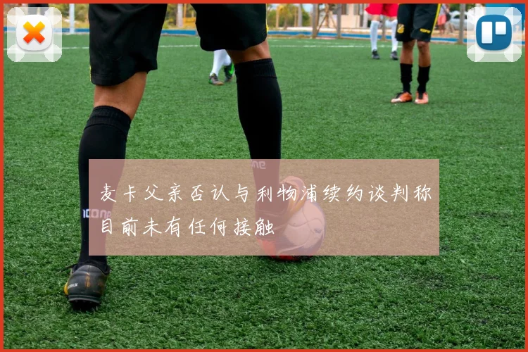 麦卡父亲否认与利物浦续约谈判称目前未有任何接触