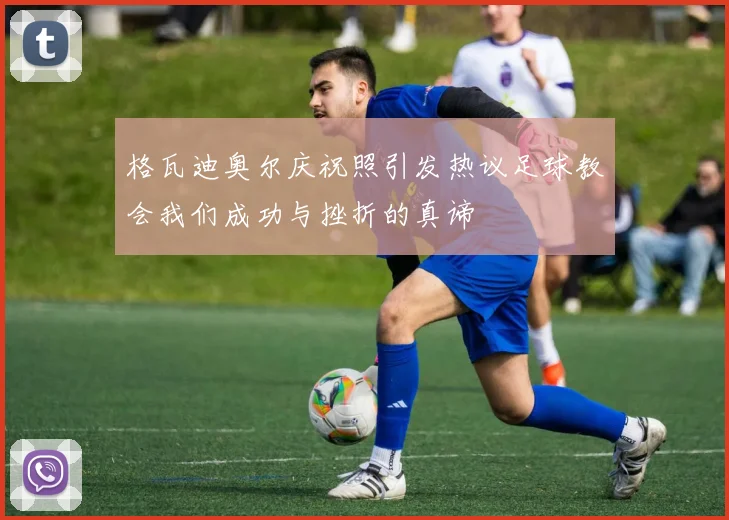 格瓦迪奥尔庆祝照引发热议足球教会我们成功与挫折的真谛