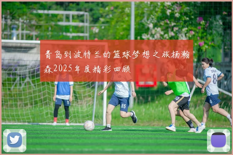 青岛到波特兰的篮球梦想之旅杨瀚森2025年度精彩回顾