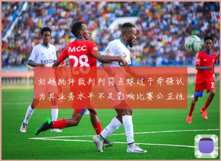 刘越批评裁判判罚点球过于牵强认为其业务水平不足影响比赛公正性