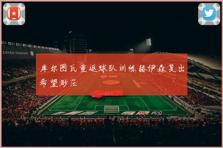 库尔图瓦重返球队训练赫伊森复出希望渺茫