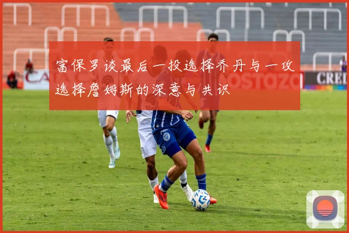 富保罗谈最后一投选择乔丹与一攻选择詹姆斯的深意与共识