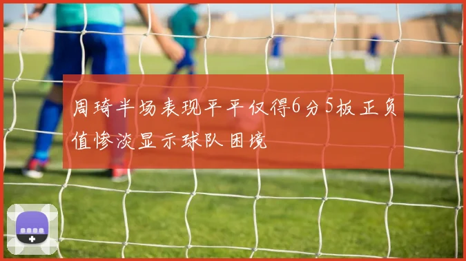 周琦半场表现平平仅得6分5板正负值惨淡显示球队困境