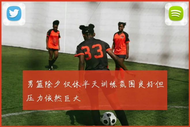 男篮除夕仅休半天训练氛围良好但压力依然巨大