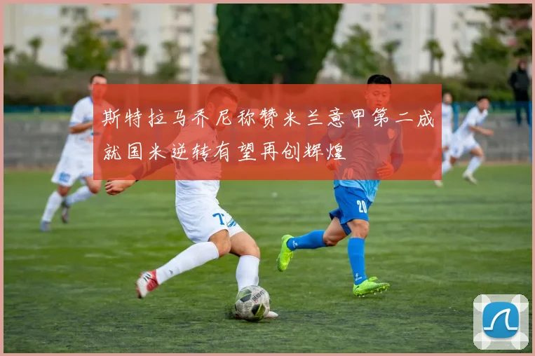 斯特拉马乔尼称赞米兰意甲第二成就国米逆转有望再创辉煌