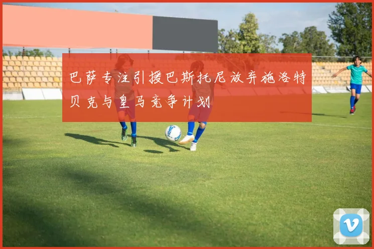 巴萨专注引援巴斯托尼放弃施洛特贝克与皇马竞争计划