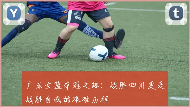 广东女篮夺冠之路：战胜四川更是战胜自我的艰难历程