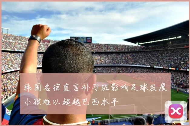 韩国名宿直言补习班影响足球发展小孩难以超越巴西水平