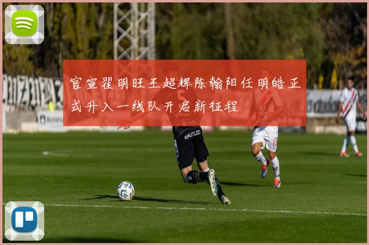 官宣翟明旺王超辉陈翰阳任明皓正式升入一线队开启新征程