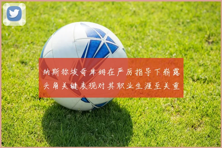 纳斯称埃奇库姆在严厉指导下崭露头角关键表现对其职业生涯至关重要