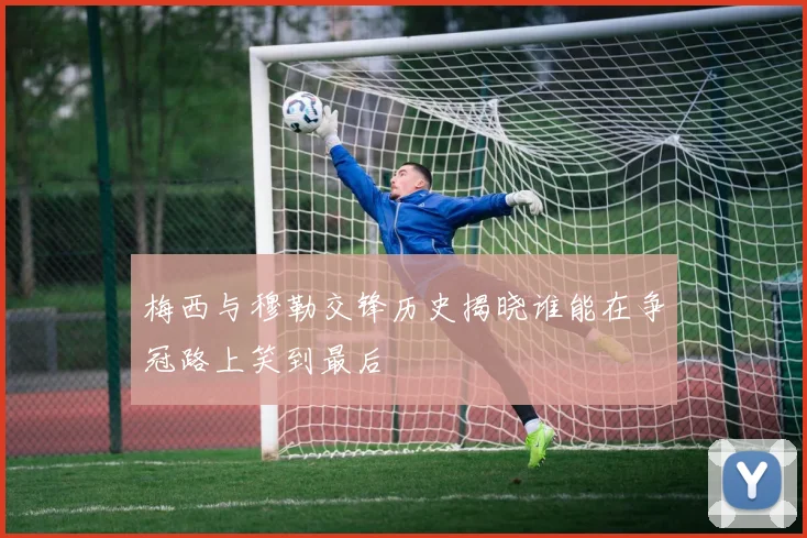 梅西与穆勒交锋历史揭晓谁能在争冠路上笑到最后