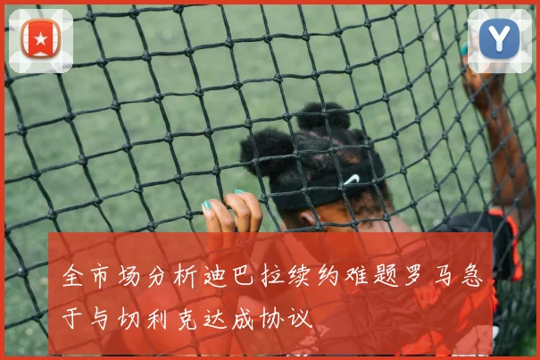 全市场分析迪巴拉续约难题罗马急于与切利克达成协议
