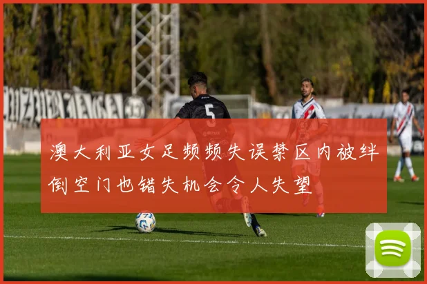 澳大利亚女足频频失误禁区内被绊倒空门也错失机会令人失望